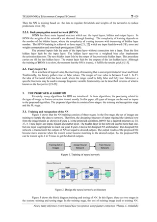 TELKOMNIKA Telecommun Comput El Control 
Neuro-fuzzy inference system based face recognition using feature extraction (Hamsa A. Abdullah)
429
Then the NN is training based on the data to regulate thresholds and weights of the network's to reduce
predictions error [20].
2.2.1. Back-propagation neural network (BPNN)
BPNN has three main layered structure which are: the input layers, hidden and output layers. In
BPNN the weights of the network's are obtained through learning. The complexity of training depends on
the number of the hidden layers, where the complexity of training increase with increasing of hidden layer
number. The BPNN training is achieved in three steps [21, 22] which are input feed-forward (FF), error and
weights computation and error back-propagation (EBP).
The external inputs feds the units of the input layer without connection into a layer. Then the first
hidden layer feds by the input layer. The hidden layer receives a weighted bias after implements
the activation function. The next hidden layer feds by the output of the previously hidden layer. This procedure
carries on till the last hidden layer. The output layer feds by the outputs of the last hidden layer. Although
the training of BPNN is so slow, the moment that the NN is trained, it fulfills the results quickly [15].
2.3. Fuzzy logic (FL)
FL is a method of logical value. It concerning of reasoning that is convergent insted of exact and fixed.
Traditionally, the binary gathers true or false values. The ranges of true value is between 0 and 1. In FL
the idea of fractional truth has been used, where the range could be fully false and fully true. Moreover, a
specific functions may be used to manage linguistic variable. Irrationality can be described in terms of what is
known as the fuzzjective [23-25]
3. THE PROPOSED ALGORITHM
Recentaly, many algorithms for HFR are introduced. In these algorithms, the processing related to
the type of image or feature extraction is used mostly. In this paper, all types of images can be used as inputs
to the proposed algorithm. The proposed algorithm is consist of two stages: the training and recognition stage
and the FL stage.
3.1. Training and recognation of the NN
Figure 1 shows that the NN training consists of three stages. In the first stage, the set of images are
training to supply the data to network. Therefore, the designing structure of input required the identical row
from the image matrix as shown in Figure 2. In the proposed algorithm, BPNN has a layered structure as: 18,
37, 5. These layers are input, hidden and output layer. The hidden layer in the network can be more than one,
but one layer is appropriate to reach our goal. Figure 2 shows the designed NN architecture. The designed NN
network is trained until the outputs of NN are equal to desired outputs. The output results of the proposed NN
become more accurate when the trained value become matching to the desired output. So, the proposed NN
can be trained up to 4 to 5 times to get the desired outputs.
Figure 1. Training of neural network
Figure 2. Design the neural network architecture
Figure 3 shows the block diagram training and testing of NN. In this figure, there are two stages in
the system: training and testing stage. In the training stage, the sets of training image used to training NN.
 