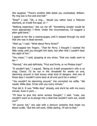 She laughed. "There's another little detail you overlooked, William.
My ring size is five and one-half."
"Ring?" I said. "Oh, a ring.... Would you rather have a Tellurian
diamond, an A-belt fire-opal, or—"
"Nothing expensive," she cut me off. "Something simpler would be
more appropriate, I think. Under the circumstances, I'd suggest a
plain gold band."
I gaped at her like a swamp-guppy until it seeped through my skull
that she was in dead earnest.
"Wait up," I said. "What about Perry Acree?"
She snapped her fingers. "That for Perry. I thought I wanted the
little creep until you brought him back, but after that I couldn't bear
the sight of him."
"You mean," I said, grasping at any straw, "that you really want to
be—"
"Married," she said definitely. "First and firmly, or no Phobos trips!"
"It wouldn't last," I argued. "Being an A-belt prospector's wife is no
snap, Cheryl. I'd be out in the Annabelle for weeks on end,
slamming around in God knows what kind of dangers. And one of
these days I wouldn't come back at all and you'd be a widow."
"You wouldn't be slamming around," she corrected me softly. "We
would, Willie dear. I'd be with you every minute."
That did it. It was "Willie dear" already, and she'd be with me every
minute. Even in port....
"I'll have to give this some serious thought," I said. "Look, you
wouldn't want us to plunge into a deal that wouldn't work out, would
you?"
"Of course not," she said with a demure certainty that made my
blood curdle. "But this will work, Willie darling. I'll see to that."
 