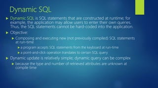 Dynamic SQL
 Dynamic SQL is SQL statements that are constructed at runtime; for
example, the application may allow users to enter their own queries.
Thus, the SQL statements cannot be hard-coded into the application.
 Objective:
 Composing and executing new (not previously compiled) SQL statements
at run-time
 a program accepts SQL statements from the keyboard at run-time
 a point-and-click operation translates to certain SQL query
 Dynamic update is relatively simple; dynamic query can be complex
 because the type and number of retrieved attributes are unknown at
compile time
 