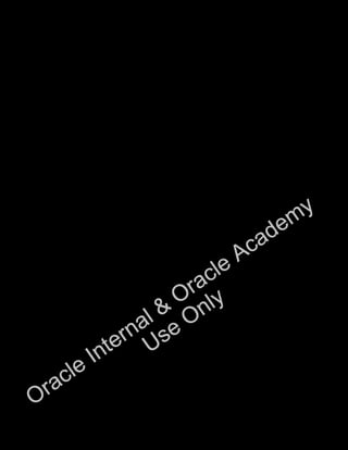 ix
Appendix A: Practice Solutions
Appendix B: Table Descriptions
Appendix C: Using the SQL Developer GUI
Appendix D: Using SQL*Plus
Appendix E: Generating Reports by Grouping Related Data
Appendix F: Hierarchical Retrieval
Appendix G: Writing Advanced Scripts
Appendix H: Oracle Database Architectural Components
Index
Additional Practices
Additional Practice Solutions
Oracle Internal &
Oracle Academy
Use Only
 