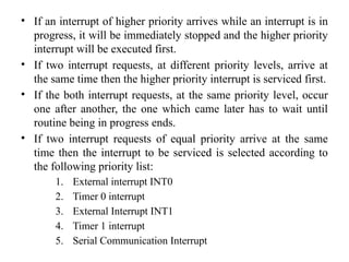 • If an interrupt of higher priority arrives while an interrupt is in
progress, it will be immediately stopped and the higher priority
interrupt will be executed first.
• If two interrupt requests, at different priority levels, arrive at
the same time then the higher priority interrupt is serviced first.
• If the both interrupt requests, at the same priority level, occur
one after another, the one which came later has to wait until
routine being in progress ends.
• If two interrupt requests of equal priority arrive at the same
time then the interrupt to be serviced is selected according to
the following priority list:
1. External interrupt INT0
2. Timer 0 interrupt
3. External Interrupt INT1
4. Timer 1 interrupt
5. Serial Communication Interrupt
 