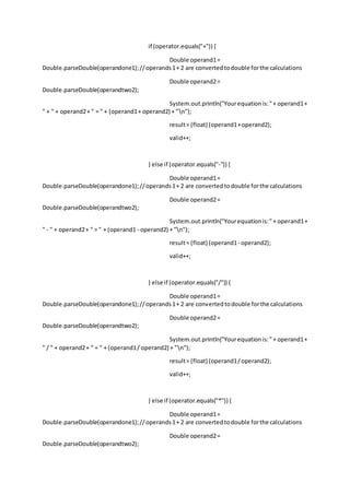if (operator.equals("+")) {
Double operand1=
Double.parseDouble(operandone1);//operands1+ 2 are convertedtodouble forthe calculations
Double operand2=
Double.parseDouble(operandtwo2);
System.out.println("Yourequationis:"+ operand1+
" + " + operand2+ " = " + (operand1+ operand2) + "n");
result= (float) (operand1+operand2);
valid++;
} else if (operator.equals("-")) {
Double operand1=
Double.parseDouble(operandone1);//operands1+ 2 are convertedtodouble forthe calculations
Double operand2=
Double.parseDouble(operandtwo2);
System.out.println("Yourequationis:"+ operand1+
" - " + operand2+ " = " + (operand1- operand2) + "n");
result= (float) (operand1- operand2);
valid++;
} else if (operator.equals("/")) {
Double operand1=
Double.parseDouble(operandone1);//operands1+ 2 are convertedtodouble forthe calculations
Double operand2=
Double.parseDouble(operandtwo2);
System.out.println("Yourequationis:"+ operand1+
" / " + operand2+ " = " + (operand1/ operand2) + "n");
result= (float) (operand1/operand2);
valid++;
} else if (operator.equals("*")) {
Double operand1=
Double.parseDouble(operandone1);//operands1+ 2 are convertedtodouble forthe calculations
Double operand2=
Double.parseDouble(operandtwo2);
 