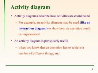 2
Activity diagram
• Activity diagrams describe how activities are coordinated.
– For example, an activity diagram may be used (like an
interaction diagram) to show how an operation could
be implemented
• An activity diagram is particularly useful
– when you know that an operation has to achieve a
number of different things, and
 