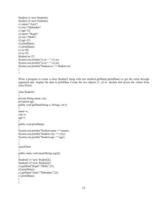 11
Student s1=new Student();
Student s2=new Student();
s1.name="Amit";
s1.city="Dehradun";
s1.age=22;
s2.name="Kapil";
s2.city="Delhi";
s2.age=23;
s2.printData();
s1.printData();
s1.m=20;
s2.m=22;
Student.m=27;
System.out.println("s1.m = "+s1.m);
System.out.println("s2.m = "+s2.m);
System.out.println("Student.m ="+Student.m);
}
}
Write a program to create a class Student2 along with two method getData(),printData() to get the value through
argument and display the data in printData. Create the two objects s1 ,s2 to declare and access the values from
class STtest.
class Student2
{
private String name, city;
privateint age;
public void getData(String x, Stringy, int t)
{
name=x;
city=y;
age=t;
}
public void printData()
{
System.out.println("Student name ="+name);
System.out.println("Student city ="+city);
System.out.println("Student age ="+age);
}
}
classSTtest
{
public static void main(String args[])
{
Student2 s1=new Student2();
Student2 s2=new Student2();
s2.getData("Kapil","Delhi",23);
s2.printData();
s1.getData("Amit","Dehradun",22);
s1.printData();
}
}
 