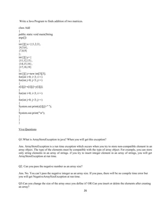 26
Write a Java Program to finds addition of two matrices.
class Add
{
public static void main(String
args[])
{
int [][] x={{1,2,3},
{4,5,6},
{7,8,9}
};
int [][] y={
{11,12,13},
{14,15,16},
{17,18,19}
};
int [][] z=new int[3][3];
for(int i=0; i<3; i++)
for(int j=0; j<3; j++)
{
z[i][j]=x[i][j]+y[i][j];
}
for(int i=0; i<3; i++)
{
for(int j=0; j<3; j++)
{
System.out.print(z[i][j]+" ");
}
System.out.print("n");
}
}
}
Viva Questions
Q1.What is ArrayStoreException in java? When you will get this exception?
Ans. ArrayStoreException is a run time exception which occurs when you try to store non-compatible element in an
array object. The type of the elements must be compatible with the type of array object. For example, you can store
only string elements in an array of strings. if you try to insert integer element in an array of strings, you will get
ArrayStoreException at run time.
Q2. Can you pass the negative number as an array size?
Ans. No. You can’t pass the negative integer as an array size. If you pass, there will be no compile time error but
you will get NegativeArraySizeException at run time.
Q3.Can you change the size of the array once you define it? OR Can you insert or delete the elements after creating
an array?
 