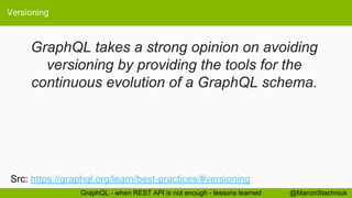 Versioning
@MarcinStachniukGraphQL - when REST API is not enough - lessons learned
GraphQL takes a strong opinion on avoiding
versioning by providing the tools for the
continuous evolution of a GraphQL schema.
Src: https://graphql.org/learn/best-practices/#versioning
 