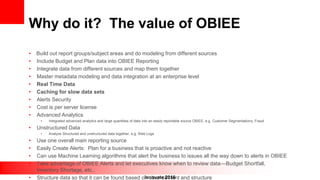 Innovate 2016
Why do it? The value of OBIEE
• Build out report groups/subject areas and do modeling from different sources
• Include Budget and Plan data into OBIEE Reporting
• Integrate data from different sources and map them together
• Master metadata modeling and data integration at an enterprise level
• Real Time Data
• Caching for slow data sets
• Alerts Security
• Cost is per server license
• Advanced Analytics
• Integrated advanced analytics and large quantities of data into an easily reportable source OBIEE, e.g. Customer Segmentations, Fraud
• Unstructured Data
• Analyze Structured and unstructured data together, e.g. Web Logs
• Use one overall main reporting source
• Easily Create Alerts: Plan for a business that is proactive and not reactive
• Can use Machine Learning algorithms that alert the business to issues all the way down to alerts in OBIEE
• Take advantage of OBIEE Alerts and let executives know when to review data—Budget Shortfall,
Inventory Shortage, etc..
• Structure data so that it can be found based on clear content and structure
 