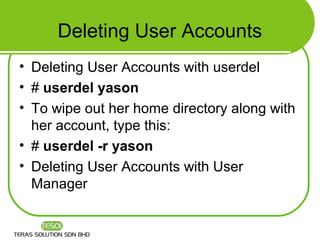 Deleting User Accounts
• Deleting User Accounts with userdel
• # userdel yason
• To wipe out her home directory along with
  her account, type this:
• # userdel -r yason
• Deleting User Accounts with User
  Manager
 