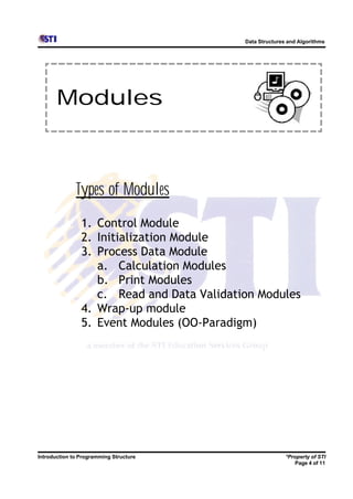 Data Structures and Algorithms




       Modules



              Types of Modules
                1. Control Module
                2. Initialization Module
                3. Process Data Module
                   a. Calculation Modules
                   b. Print Modules
                   c. Read and Data Validation Modules
                4. Wrap-up module
                5. Event Modules (OO-Paradigm)




Introduction to Programming Structure                      *Property of STI
                                                              Page 4 of 11
 