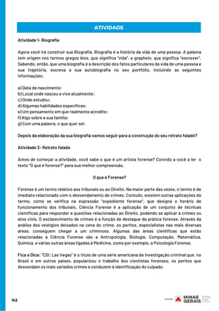 142
ATIVIDADE
Atividade 1- Biografia
 
Agora você irá construir sua Biografia. Biografia é a história da vida de uma pessoa. A palavra
tem origem nos termos gregos bios, que significa “vida”, e graphein, que significa “escrever”.
Sabendo, então, que uma biografia é a descrição dos fatos particulares da vida de uma pessoa e
sua trajetória, escreva a sua autobiografia no seu portfólio, incluindo as seguintes
informações:
 
a) Data de nascimento:
b) Local onde nasceu e vive atualmente:
c) Onde estudou:
d) Algumas habilidades específicas:
e) Um pensamento em que realmente acredite:
f) Algo sobre a sua família:
g) Com uma palavra, o que quer ser.
 
Depois da elaboração da sua biografia vamos seguir para a construção do seu retrato falado?
Atividade 2- Retrato falado
 
Antes de começar a atividade, você sabe o que é um artista forense? Convido a você a ler  o
texto “O que é forense?” para sua melhor compreensão.
O que é Forense?
 
Forense é um termo relativo aos tribunais ou ao Direito. Na maior parte das vezes, o termo é de
imediato relacionado com o desvendamento de crimes. Contudo, existem outras aplicações do
termo, como se verifica na expressão "expediente forense", que designa o horário de
funcionamento dos tribunais. Ciência Forense é a aplicação de um conjunto de técnicas
científicas para responder a questões relacionadas ao Direito, podendo se aplicar a crimes ou
atos civis. O esclarecimento de crimes é a função de destaque da prática forense. Através da
análise dos vestígios deixados na cena do crime, os peritos, especialistas nas mais diversas
áreas, conseguem chegar a um criminoso. Algumas das áreas científicas que estão
relacionadas à Ciência Forense são a Antropologia, Biologia, Computação, Matemática,
Química, e várias outras áreas ligadas à Medicina, como por exemplo, a Psicologia Forense.
Fica a Dica: "CSI: Las Vegas" é o título de uma série americana de investigação criminal que, no
Brasil e em outros países, popularizou o trabalho dos cientistas forenses, os peritos que
desvendam os mais variados crimes e conduzem à identificação do culpado.
 