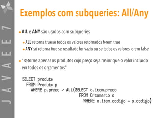 JAVAEE7 Exemplos com subqueries: All/Any
•ALL e ANY são usados com subqueries
•ALL retorna true se todos os valores retornados forem true
•ANY só retorna true se resultado for vazio ou se todos os valores forem false
•"Retorne apenas os produtos cujo preço seja maior que o valor incluído
em todos os orçamentos"
SELECT produto  
FROM Produto p  
WHERE p.preco > ALL(SELECT o.item.preco  
FROM Orcamento o  
WHERE o.item.codigo = p.codigo)
 
