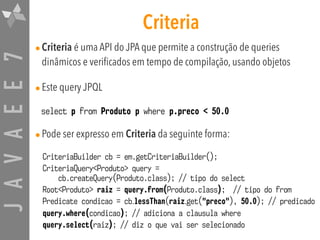 JAVAEE7 Criteria
•Criteria é uma API do JPA que permite a construção de queries
dinâmicos e verificados em tempo de compilação, usando objetos
•Este query JPQL
select p from Produto p where p.preco < 50.0
•Pode ser expresso em Criteria da seguinte forma:
CriteriaBuilder cb = em.getCriteriaBuilder();
CriteriaQuery<Produto> query = 
cb.createQuery(Produto.class); // tipo do select
Root<Produto> raiz = query.from(Produto.class); // tipo do from
Predicate condicao = cb.lessThan(raiz.get("preco"), 50.0); // predicado
query.where(condicao); // adiciona a clausula where
query.select(raiz); // diz o que vai ser selecionado
 