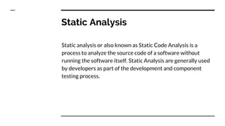 Static Analysis
Static analysis or also known as Static Code Analysis is a
process to analyze the source code of a software without
running the software itself. Static Analysis are generally used
by developers as part of the development and component
testing process.
 