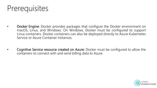 Prerequisites
• Docker Engine: Docker provides packages that configure the Docker environment on
macOS, Linux, and Windows. On Windows, Docker must be configured to support
Linux containers. Docker containers can also be deployed directly to Azure Kubernetes
Service or Azure Container Instances.
• Cognitive Service resource created on Azure: Docker must be configured to allow the
containers to connect with and send billing data to Azure.
 