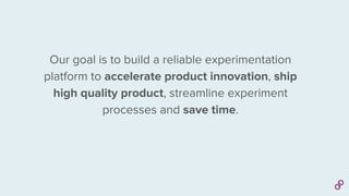 Our goal is to build a reliable experimentation
platform to accelerate product innovation, ship
high quality product, streamline experiment
processes and save time.
 