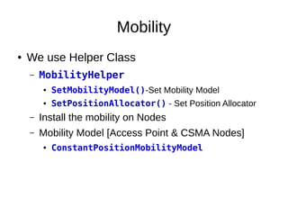 Mobility
● We use Helper Class
– MobilityHelper
● SetMobilityModel()-Set Mobility Model
● SetPositionAllocator() - Set Position Allocator
– Install the mobility on Nodes
– Mobility Model [Access Point & CSMA Nodes]
● ConstantPositionMobilityModel
 