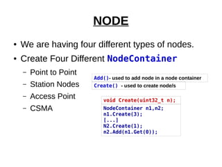 NODE
● We are having four different types of nodes.
● Create Four Different NodeContainer
– Point to Point
– Station Nodes
– Access Point
– CSMA NodeContainer n1,n2;
n1.Create(3);
[...]
N2.Create(1);
n2.Add(n1.Get(0));
void Create(uint32_t n);
Add()- used to add node in a node container
Create() - used to create node/s
 