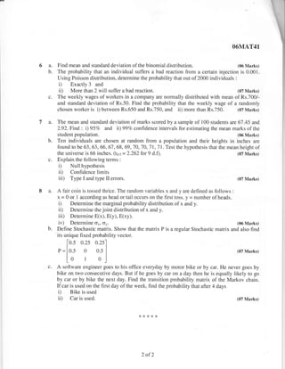 O6MAT41


6a.    Find mean and standard deviation ofthe binomial distribution.                       (06 Marks)
  b.   The probability that an individual suffers a bad reaction fiom a certain injection is 0.001.
       Using Poisson disfribution, determine the probability that out of2000 individuals :
        i) Exactly 3 and
        ii) More than 2 will suffer a bad reaction.                                        (07 Marks)
       The weekly wages of workers in a company are normally distributed with mean of Rs.700/-
       and standard deviation of Rs.50. Find the probability that the weekly wage of a randomly
       chosen worker is i) between Rs.650 and Rs.750, and ii) more than Rs.750. (07 Marks)

7a.    The mean and standand deviation of marks scored by a sample of 100 students are67.45 arrd
       2.92.Find, : i) 95?o afi ii) 99?o confidence intervals for estimating the mean marks of the
       shrdent population.                                                              (06 Marks)
  b.   Ten individuals are chosen at random from a population and their heights in inches are
       foundtobe63,63,66,67,68,69,70,70,71,71.Testthehypothesisthatthemeanheightof
       the universe is 66 inches. (to.s = 2.262 for 9   d.f).                                   (07 Marks)
  c.   Explain the following terms :
        i)   Null hypothesis
        ii)  Confidence limits
        iii) Type I and type II   errors.                                                       (07 Mart<s)


8a.    A fair coin is tossed thrice. The random variables x and y are defined as follows    :
       x = 0 or I according as head or tail occurs on the first toss. y = number ofheads.
       i) Determine the marginal probability dishibution of x and y.
       iD Determine the joint distribution of x and y.
       iii) Determine E(x), E(y), E(xy).
         iv) Determine o*, or.                                                            (06 Marks)
  b.    Define Stochastic matrix. Show that the matrix P is a regular Stochastic matrix and also find
       'its unique
                   fixed probability vector.
             [o.s o.zs o.zs'l
        r=lo.s o o.s                                                                            (07 Marks)

          L0 1 0l
                              I




  c.   A software engineer goes to his office everyday by motor bike or by car. He never goes by
       bike on two consecutive days. But if he goes by car on a day then he is equally likely to go
       by car or by bike the next day. Find the transition probability matrix of the Markov chain.
       If car is used on the first day of the week, find the probability that after 4 days
        i) Bike is used
        ii) Car is used.                                                                   (07 Ma*s)




                                                2of2
 