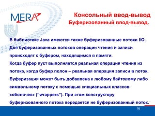Консольный ввод-вывод
Буферизованный ввод-вывод.
В библиотеке Java имеются также буферизованные потоки I/O.
Для буферизованных потоков операции чтения и записи
происходят с буфером, находящимся в памяти.
Когда буфер пуст выполняется реальная операция чтения из
потока, когда буфер полон – реальная операция записи в поток.
Буферизация может быть добавлена к любому байтовому либо
символьному потоку с помощью специальных классов
«оболочек» (“wrappers”). При этом конструктору
буферизованного потока передается не буферизованный поток.
16

 