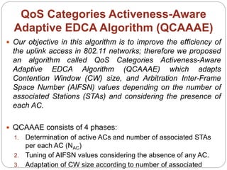 QoS Categories Activeness-Aware
Adaptive EDCA Algorithm (QCAAAE)
 Our objective in this algorithm is to improve the efficiency of
the uplink access in 802.11 networks; therefore we proposed
an algorithm called QoS Categories Activeness-Aware
Adaptive EDCA Algorithm (QCAAAE) which adapts
Contention Window (CW) size, and Arbitration Inter-Frame
Space Number (AIFSN) values depending on the number of
associated Stations (STAs) and considering the presence of
each AC.
 QCAAAE consists of 4 phases:
1. Determination of active ACs and number of associated STAs
per each AC (NAC)
2. Tuning of AIFSN values considering the absence of any AC.
3. Adaptation of CW size according to number of associated
 