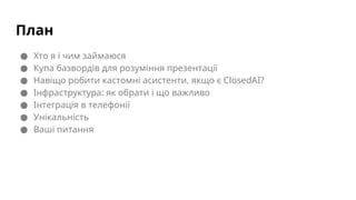 План
● Хто я і чим займаюся
● Купа базвордів для розуміння презентації
● Навіщо робити кастомні асистенти, якщо є ClosedAI?
● Інфраструктура: як обрати і що важливо
● Інтеграція в телефонії
● Унікальність
● Ваші питання
 