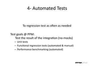 4‐ Automated Tests 


          To regression test as oaen as needed 

Test goals @ PPM:  
    Test the result of the integra0on (no‐mocks) 
   –  Unit tests 
   –  Func0onal regression tests (automated & manual) 
   –  Performance benchmarking (automated) 
 
