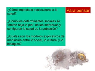 ¿Cómo impacta lo sociocultural a la salud? ¿Cómo los determinantes sociales se “meten bajo la piel” de los individuos y configuran la salud de la población? ¿Cuáles son los modelos explicativos de mediación entre lo social, lo cultural y lo biológico? Para pensar 