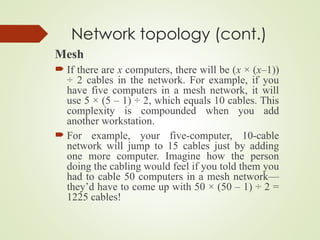 Network topology (cont.)
Mesh
 If there are x computers, there will be (x × (x–1))
÷ 2 cables in the network. For example, if you
have five computers in a mesh network, it will
use 5 × (5 – 1) ÷ 2, which equals 10 cables. This
complexity is compounded when you add
another workstation.
 For example, your five-computer, 10-cable
network will jump to 15 cables just by adding
one more computer. Imagine how the person
doing the cabling would feel if you told them you
had to cable 50 computers in a mesh network—
they’d have to come up with 50 × (50 – 1) ÷ 2 =
1225 cables!
 