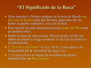 “ El Significado de la Roca” Dios instruyó a Moisés golpear en la roca de Horeb  una vez con su bastón  para que brotase agua para dar de beber al pueblo sediento y éste así lo hizo. Esta acción era una demostración del  poder de Dios  ante un pueblo infiel.  Sobre la base de esta acción, Moisés podía recibir las tablas de piedra y luego construir el arca de la alianza y el tabernáculo. 1.  “La roca era Cristo”  (1 Co. 10:4). Cristo daría a la humanidad del  ►  manantial de agua viva. 2. La roca al ser el origen de las tablas de piedra simbolizaba a  ►  Dios mismo . 