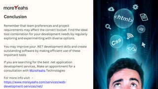 Remember that team preferences and project
requirements may affect the correct toolset. Find the ideal
tool combination for your development needs by regularly
exploring and experimenting with diverse options.
You may improve your .NET development skills and create
outstanding software by making efficient use of these
important tools
Conclusion
If you are searching for the best .net application
development services, Make an appointment for a
consultation with MoreYeahs Technologies
For more info visit -
https://www.moreyeahs.com/services/web-
development-services/net/
 