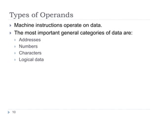 Types of Operands 
 Machine instructions operate on data. 
 The most important general categories of data are: 
 Addresses 
 Numbers 
 Characters 
 Logical data 
10 
 