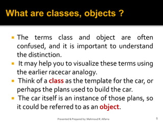  The terms class and object are often
confused, and it is important to understand
the distinction.
 It may help you to visualize these terms using
the earlier racecar analogy.
 Think of a class as the template for the car, or
perhaps the plans used to build the car.
 The car itself is an instance of those plans, so
it could be referred to as an object.
5Presented & Prepared by: Mahmoud R. Alfarra
What are classes, objects ?
 