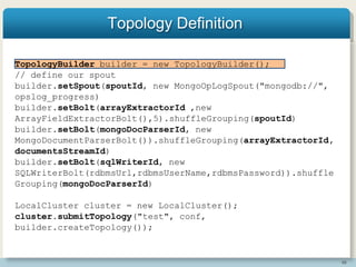 48
Topology Definition
TopologyBuilder builder = new TopologyBuilder();
// define our spout
builder.setSpout(spoutId, new MongoOpLogSpout("mongodb://",
opslog_progress)
builder.setBolt(arrayExtractorId ,new
ArrayFieldExtractorBolt(),5).shuffleGrouping(spoutId)
builder.setBolt(mongoDocParserId, new
MongoDocumentParserBolt()).shuffleGrouping(arrayExtractorId,
documentsStreamId)
builder.setBolt(sqlWriterId, new
SQLWriterBolt(rdbmsUrl,rdbmsUserName,rdbmsPassword)).shuffle
Grouping(mongoDocParserId)
LocalCluster cluster = new LocalCluster();
cluster.submitTopology("test", conf,
builder.createTopology());
 
