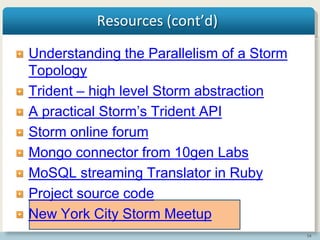 54
Resources (cont’d)
Understanding the Parallelism of a Storm
Topology
Trident – high level Storm abstraction
A practical Storm’s Trident API
Storm online forum
Mongo connector from 10gen Labs
MoSQL streaming Translator in Ruby
Project source code
New York City Storm Meetup
 