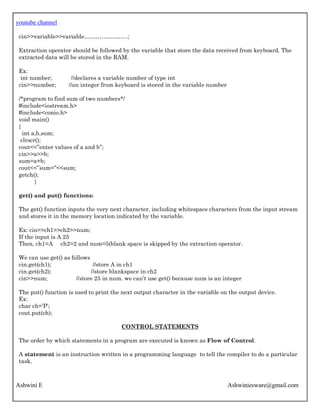 youtube channel
Ashwini E Ashwiniesware@gmail.com
cin>>variable>>variable…………………..;
Extraction operator should be followed by the variable that store the data received from keyboard. The
extracted data will be stored in the RAM.
Ex:
int number; //declares a variable number of type int
cin>>number; //an integer from keyboard is stored in the variable number
/*program to find sum of two numbers*/
#include<iostream.h>
#include<conio.h>
void main()
{
int a,b,sum;
clrscr();
cout<<”enter values of a and b”;
cin>>a>>b;
sum=a+b;
cout<<”sum=”<<sum;
getch();
}
get() and put() functions:
The get() function inputs the very next character, including whitespace characters from the input stream
and stores it in the memory location indicated by the variable.
Ex: cin>>ch1>>ch2>>num;
If the input is A 25
Then, ch1=A ch2=2 and num=5(blank space is skipped by the extraction operator.
We can use get() as follows
cin.get(ch1); //store A in ch1
cin.get(ch2); //store blankspace in ch2
cin>>num; //store 25 in num. we can’t use get() because num is an integer
The put() function is used to print the next output character in the variable on the output device.
Ex:
char ch=’P’;
cout.put(ch);
CONTROL STATEMENTS
The order by which statements in a program are executed is known as Flow of Control.
A statement is an instruction written in a programming language to tell the compiler to do a particular
task.
 
