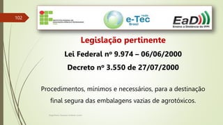 Engenheiro Zacarias Linhares Junior
102
Legislação pertinente
Lei Federal no 9.974 – 06/06/2000
Decreto no 3.550 de 27/07/2000
Procedimentos, mínimos e necessários, para a destinação
final segura das embalagens vazias de agrotóxicos.
 