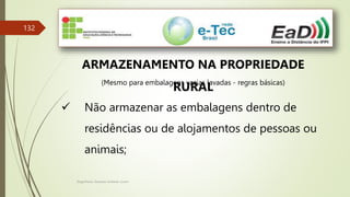 Engenheiro Zacarias Linhares Junior
132
ARMAZENAMENTO NA PROPRIEDADE
RURAL
(Mesmo para embalagens vazias lavadas - regras básicas)
 Não armazenar as embalagens dentro de
residências ou de alojamentos de pessoas ou
animais;
 