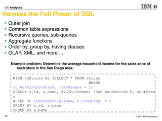 © 2015 IBM Corporation25
Harness the Full Power of SQL
§  Outer join
§  Common table expressions
§  Recursive queries, sub-queries
§  Aggregate functions
§  Order by, group by, having clauses
§  OLAP, XML, and more ...
WITH sdStores AS (SELECT * FROM stores
WHERE
st_within(location, :sandiego) = 1)
SELECT s.id, s.name, AVG(h.income) FROM houseHolds h, sdStores
s
WHERE st_intersects(s.zone, h.location) = 1
GROUP BY s.id, s.name
ORDER BY s.name
Example problem: Determine the average household income for the sales zone of
each store in the San Diego area.
 