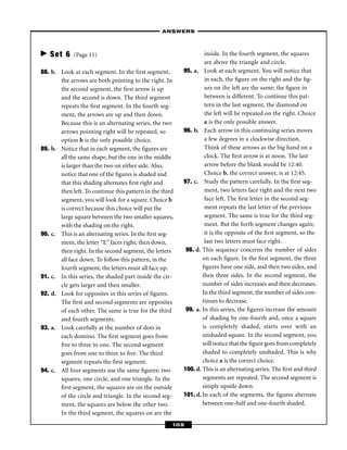 – ANSWERS –



   Set 6     (Page 11)                                             inside. In the fourth segment, the squares
                                                                   are above the triangle and circle.
88. b. Look at each segment. In the ﬁrst segment,         95. a. Look at each segment. You will notice that
       the arrows are both pointing to the right. In               in each, the ﬁgure on the right and the ﬁg-
       the second segment, the ﬁrst arrow is up                    ure on the left are the same; the ﬁgure in
       and the second is down. The third segment                   between is different. To continue this pat-
       repeats the ﬁrst segment. In the fourth seg-                tern in the last segment, the diamond on
       ment, the arrows are up and then down.                      the left will be repeated on the right. Choice
       Because this is an alternating series, the two              a is the only possible answer.
       arrows pointing right will be repeated, so         96. b. Each arrow in this continuing series moves
       option b is the only possible choice.                       a few degrees in a clockwise direction.
89. b. Notice that in each segment, the ﬁgures are                 Think of these arrows as the big hand on a
       all the same shape, but the one in the middle               clock. The ﬁrst arrow is at noon. The last
       is larger than the two on either side. Also,                arrow before the blank would be 12:40.
       notice that one of the ﬁgures is shaded and                 Choice b, the correct answer, is at 12:45.
       that this shading alternates ﬁrst right and        97. c. Study the pattern carefully. In the ﬁrst seg-
       then left. To continue this pattern in the third            ment, two letters face right and the next two
       segment, you will look for a square. Choice b               face left. The ﬁrst letter in the second seg-
       is correct because this choice will put the                 ment repeats the last letter of the previous
       large square between the two smaller squares,               segment. The same is true for the third seg-
       with the shading on the right.                              ment. But the forth segment changes again;
90. c. This is an alternating series. In the ﬁrst seg-             it is the opposite of the ﬁrst segment, so the
       ment, the letter “E” faces right, then down,                last two letters must face right.
       then right. In the second segment, the letters      98. d. This sequence concerns the number of sides
       all face down. To follow this pattern, in the              on each ﬁgure. In the ﬁrst segment, the three
       fourth segment, the letters must all face up.              ﬁgures have one side, and then two sides, and
91. c. In this series, the shaded part inside the cir-            then three sides. In the second segment, the
       cle gets larger and then smaller.                          number of sides increases and then decreases.
92. d. Look for opposites in this series of ﬁgures.               In the third segment, the number of sides con-
       The ﬁrst and second segments are opposites                 tinues to decrease.
       of each other. The same is true for the third       99. a. In this series, the ﬁgures increase the amount
       and fourth segments.                                       of shading by one-fourth and, once a square
93. a. Look carefully at the number of dots in                    is completely shaded, starts over with an
       each domino. The ﬁrst segment goes from                    unshaded square. In the second segment, you
       ﬁve to three to one. The second segment                    will notice that the ﬁgure goes from completely
       goes from one to three to ﬁve. The third                   shaded to completely unshaded. This is why
       segment repeats the ﬁrst segment.                          choice a is the correct choice.
94. c. All four segments use the same ﬁgures: two         100. d. This is an alternating series. The ﬁrst and third
       squares, one circle, and one triangle. In the              segments are repeated. The second segment is
       ﬁrst segment, the squares are on the outside               simply upside down.
       of the circle and triangle. In the second seg-     101. d. In each of the segments, the ﬁgures alternate
       ment, the squares are below the other two.                 between one-half and one-fourth shaded.
       In the third segment, the squares on are the
                                                      105
 