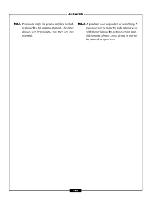 – ANSWERS –



165.b. Provisions imply the general supplies needed,       166.d. A purchase is an acquisition of something. A
       so choice b is the essential element. The other            purchase may be made by trade (choice a) or
       choices are byproducts, but they are not                   with money (choice b), so those are not essen-
       essential.                                                 tial elements. A bank (choice c) may or may not
                                                                  be involved in a purchase.




                                                     110
 