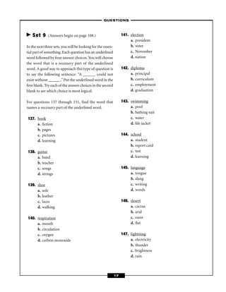 – QUESTIONS –



    Set 9     (Answers begin on page 108.)                        141. election
                                                                       a. president
In the next three sets, you will be looking for the essen-             b. voter
tial part of something. Each question has an underlined                c. November
word followed by four answer choices. You will choose                  d. nation
the word that is a necessary part of the underlined
word. A good way to approach this type of question is             142. diploma
to say the following sentence: “A ______ could not                     a. principal
exist without ______.” Put the underlined word in the                  b. curriculum
ﬁrst blank. Try each of the answer choices in the second               c. employment
blank to see which choice is most logical.                             d. graduation

For questions 137 through 151, find the word that                 143. swimming
names a necessary part of the underlined word.                         a. pool
                                                                       b. bathing suit
137. book                                                              c. water
     a. ﬁction                                                         d. life jacket
     b. pages
     c. pictures                                                  144. school
     d. learning                                                       a. student
                                                                       b. report card
138. guitar                                                            c. test
     a. band                                                           d. learning
     b. teacher
     c. songs                                                     145. language
     d. strings                                                        a. tongue
                                                                       b. slang
139. shoe                                                              c. writing
     a. sole                                                           d. words
     b. leather
     c. laces                                                     146. desert
     d. walking                                                        a. cactus
                                                                       b. arid
140. respiration                                                       c. oasis
     a. mouth                                                          d. ﬂat
     b. circulation
     c. oxygen                                                    147. lightning
     d. carbon monoxide                                                a. electricity
                                                                       b. thunder
                                                                       c. brightness
                                                                       d. rain



                                                             17
 