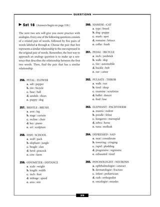 – QUESTIONS –



   Set 16       (Answers begin on page 118.)                     260. SIAMESE : CAT
                                                                      a. type : breed
The next two sets will give you more practice with                    b. dog : puppy
analogies. Every one of the following questions consists              c. mark : spot
of a related pair of words, followed by ﬁve pairs of                  d. romaine : lettuce
words labeled a through e. Choose the pair that best                  e. collar : leash
represents a similar relationship to the one expressed in
the original pair of words. Remember, the best way to            261. PEDAL : BICYCLE
approach an analogy question is to make up a sen-                     a. inch : yardstick
tence that describes the relationship between the ﬁrst                b. walk : skip
two words. Then, find the pair that has a similar                     c. tire : automobile
relationship.                                                         d. buckle : belt
                                                                      e. oar : canoe

256. PETAL : FLOWER                                              262. PULSATE : THROB
     a. salt : pepper                                                 a. walk : run
     b. tire : bicycle                                                b. tired : sleep
     c. base : ball                                                   c. examine : scrutinize
     d. sandals : shoes                                               d. ballet : dancer
     e. puppy : dog                                                   e. ﬁnd : lose

257. BRISTLE : BRUSH                                             263. ELEPHANT : PACHYDERM
     a. arm : leg                                                     a. mantis : rodent
     b. stage : curtain                                               b. poodle : feline
     c. recline : chair                                               c. kangaroo : marsupial
     d. key : piano                                                   d. zebra : horse
     e. art : sculpture                                               e. tuna : mollusk

258. FISH : SCHOOL                                               264. DEPRESSED : SAD
     a. wolf : pack                                                   a. neat : considerate
     b. elephant : jungle                                             b. towering : cringing
     c. beagle : clan                                                 c. rapid : plodding
     d. herd : peacock                                                d. progressive : regressive
     e. cow : farm                                                    e. exhausted : tired

259. ODOMETER : DISTANCE                                         265. PSYCHOLOGIST : NEUROSIS
     a. scale : weight                                                a. ophthalmologist : cataract
     b. length : width                                                b. dermatologist : fracture
     c. inch : foot                                                   c. infant : pediatrician
     d. mileage : speed                                               d. rash : orthopedist
     e. area : size                                                   e. oncologist : measles



                                                            39
 