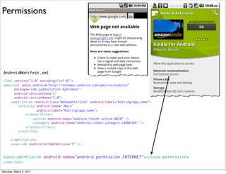 Permissions




 AndroidManifest.xml
 <?xml version="1.0" encoding="utf-8"?>
 <manifest xmlns:android="http://schemas.android.com/apk/res/android"
       package="com.juddsolution.mybrowser"
       android:versionCode="1"
       android:versionName="1.0">
     <application android:icon="@drawable/icon" android:label="@string/app_name">
         <activity android:name=".Main"
                   android:label="@string/app_name">
             <intent-filter>
                 <action android:name="android.intent.action.MAIN" />
                 <category android:name="android.intent.category.LAUNCHER" />
             </intent-filter>
         </activity>

       </application>
       <uses-sdk android:minSdkVersion="7" />



 <uses-permission android:name="android.permission.INTERNET"></uses-permission>
 </manifest>


Saturday, March 5, 2011
 