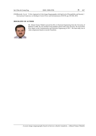 Int J Elec & Comp Eng ISSN: 2088-8708 
A secure image steganography based on burrows wheeler transform… (Ahmed Toman Thahab)
467
[16]Bhowmik. S et al, “A New Approach in Color Image Steganography with high level of Perceptibility and Security”,
International Conference on Intelligent Control Power and Instrumentation (ICICPI), pp. 283-286, 2016.
BIOGRAPHY OF AUTHOR
Mr. Ahmed Toman Thahab received his B.Sc in Electrical Enginnering from the University of
Babylon in 2006. He was enrolled in the Graduate school of the same universty. He received his
M.sc degree in the Communication and Electronic Engineering in 2011. His main study was in
video compression based on wavelet Transform.
 