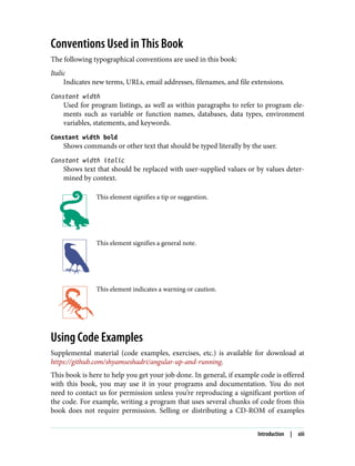 Conventions Used in This Book
The following typographical conventions are used in this book:
Italic
Indicates new terms, URLs, email addresses, filenames, and file extensions.
Constant width
Used for program listings, as well as within paragraphs to refer to program ele‐
ments such as variable or function names, databases, data types, environment
variables, statements, and keywords.
Constant width bold
Shows commands or other text that should be typed literally by the user.
Constant width italic
Shows text that should be replaced with user-supplied values or by values deter‐
mined by context.
This element signifies a tip or suggestion.
This element signifies a general note.
This element indicates a warning or caution.
Using Code Examples
Supplemental material (code examples, exercises, etc.) is available for download at
https://github.com/shyamseshadri/angular-up-and-running.
This book is here to help you get your job done. In general, if example code is offered
with this book, you may use it in your programs and documentation. You do not
need to contact us for permission unless you’re reproducing a significant portion of
the code. For example, writing a program that uses several chunks of code from this
book does not require permission. Selling or distributing a CD-ROM of examples
Introduction | xiii
 