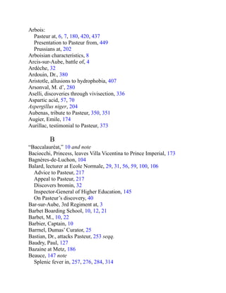 Arbois:
Pasteur at, 6, 7, 180, 420, 437
Presentation to Pasteur from, 449
Prussians at, 202
Arboisian characteristics, 8
Arcis-sur-Aube, battle of, 4
Ardèche, 32
Ardouin, Dr., 380
Aristotle, allusions to hydrophobia, 407
Arsonval, M. d’, 280
Aselli, discoveries through vivisection, 336
Aspartic acid, 57, 70
Aspergillus niger, 204
Aubenas, tribute to Pasteur, 350, 351
Augier, Emile, 174
Aurillac, testimonial to Pasteur, 373
B
“Baccalauréat,” 10 and note
Baciocchi, Princess, leaves Villa Vicentina to Prince Imperial, 173
Bagnères-de-Luchon, 104
Balard, lecturer at Ecole Normale, 29, 31, 56, 59, 100, 106
Advice to Pasteur, 217
Appeal to Pasteur, 217
Discovers bromin, 32
Inspector-General of Higher Education, 145
On Pasteur’s discovery, 40
Bar-sur-Aube, 3rd Regiment at, 3
Barbet Boarding School, 10, 12, 21
Barbet, M., 10, 22
Barbier, Captain, 10
Barrnel, Dumas’ Curator, 25
Bastian, Dr., attacks Pasteur, 253 seqq.
Baudry, Paul, 127
Bazaine at Metz, 186
Beauce, 147 note
Splenic fever in, 257, 276, 284, 314
 