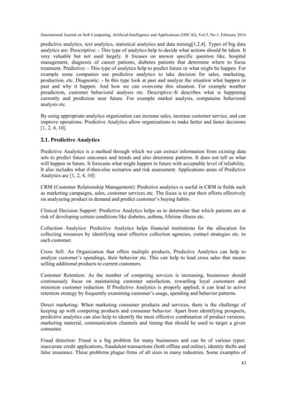 International Journal on Soft Computing, Artificial Intelligence and Applications (IJSCAI), Vol.5, No.1, February 2016
43
predictive analytics, text analytics, statistical analytics and data mining[1,2,4]. Types of big data
analytics are: Prescriptive: - This type of analytics help to decide what actions should be taken. It
very valuable but not used largely. It focuses on answer specific question like, hospital
management, diagnosis of cancer patients, diabetes patients that determine where to focus
treatment. Predictive: - This type of analytics help to predict future or what might be happen. For
example some companies use predictive analytics to take decision for sales, marketing,
production, etc. Diagnostic: - In this type look at past and analyze the situation what happen in
past and why it happen. And how we can overcome this situation. For example weather
preadiction, customer behavioral analysis etc. Descriptive:-It describes what is happening
currently and prediction near future. For example market analysis, compatains behavioral
analysis etc.
By using appropriate analytics organization can increase sales, increase customer service, and can
improve operations. Predictive Analytics allow organizations to make better and faster decisions
[1, 2, 4, 10].
2.1. Predictive Analytics
Predictive Analytics is a method through which we can extract information from existing data
sets to predict future outcomes and trends and also determine patterns. It does not tell us what
will happen in future. It forecasts what might happen in future with acceptable level of reliability.
It also includes what if-then-else scenarios and risk assessment. Applications areas of Predictive
Analytics are [1, 2, 4, 10]:
CRM (Customer Relationship Management): Predictive analytics is useful in CRM in fields such
as marketing campaigns, sales, customer services etc. The focus is to put their efforts effectively
on analyzeing product in demand and predict customer’s buying habits .
Clinical Decision Support: Predictive Analytics helps us to determine that which patients are at
risk of developing certain conditions like diabetes, asthma, lifetime illness etc.
Collection Analytics: Predictive Analytics helps financial institutions for the allocation for
collecting resources by identifying most effective collection agencies, contact strategies etc. to
each customer.
Cross Sell: An Organization that offers multiple products, Predictive Analytics can help to
analyze customer’s spendings, their behavior etc. This can help to lead cross sales that means
selling additional products to current customers.
Customer Retention: As the number of competing services is increasing, businesses should
continuously focus on maintaining customer satisfaction, rewarding loyal customers and
minimize customer reduction. If Predictive Analytics is properly applied, it can lead to active
retention strategy by frequently examining customer’s usage, spending and behavior patterns.
Direct marketing: When marketing consumer products and services, there is the challenge of
keeping up with competing products and consumer behavior. Apart from identifying prospects,
predictive analytics can also help to identify the most effective combination of product versions,
marketing material, communication channels and timing that should be used to target a given
consumer.
Fraud detection: Fraud is a big problem for many businesses and can be of various types:
inaccurate credit applications, fraudulent transactions (both offline and online), identity thefts and
false insurance. These problems plague firms of all sizes in many industries. Some examples of
 