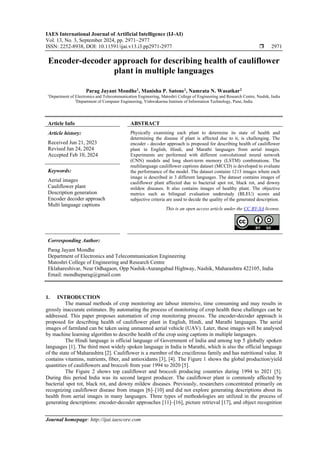 IAES International Journal of Artificial Intelligence (IJ-AI)
Vol. 13, No. 3, September 2024, pp. 2971~2977
ISSN: 2252-8938, DOI: 10.11591/ijai.v13.i3.pp2971-2977  2971
Journal homepage: http://ijai.iaescore.com
Encoder-decoder approach for describing health of cauliflower
plant in multiple languages
Parag Jayant Mondhe1
, Manisha P. Satone1
, Namrata N. Wasatkar2
1
Department of Electronics and Telecommunication Engineering, Matoshri College of Engineering and Research Centre, Nashik, India
2
Department of Computer Engineering, Vishwakarma Institute of Information Technology, Pune, India
Article Info ABSTRACT
Article history:
Received Jun 21, 2023
Revised Jan 24, 2024
Accepted Feb 10, 2024
Physically examining each plant to determine its state of health and
determining the disease if plant is affected due to it, is challenging. The
encoder - decoder approach is proposed for describing health of cauliflower
plant in English, Hindi, and Marathi languages from aerial images.
Experiments are performed with different convolutional neural network
(CNN) models and long short-term memory (LSTM) combinations. The
multilanguage cauliflower captions dataset (MCCD) is developed to evaluate
the performance of the model. The dataset contains 1213 images where each
image is described in 3 different languages. The dataset contains images of
cauliflower plant affected due to bacterial spot rot, black rot, and downy
mildew diseases. It also contains images of healthy plant. The objective
metrics such as bilingual evaluation understudy (BLEU) scores and
subjective criteria are used to decide the quality of the generated description.
Keywords:
Aerial images
Cauliflower plant
Description generation
Encoder decoder approach
Multi language captions
This is an open access article under the CC BY-SA license.
Corresponding Author:
Parag Jayant Mondhe
Department of Electronics and Telecommunication Engineering
Matoshri College of Engineering and Research Centre
Eklahareshivar, Near Odhagaon, Opp Nashik-Aurangabad Highway, Nashik, Maharashtra 422105, India
Email: mondheparag@gmail.com
1. INTRODUCTION
The manual methods of crop monitoring are labour intensive, time consuming and may results in
grossly inaccurate estimates. By automating the process of monitoring of crop health these challenges can be
addressed. This paper proposes automation of crop monitoring process. The encoder-decoder approach is
proposed for describing health of cauliflower plant in English, Hindi, and Marathi languages. The aerial
images of farmland can be taken using unmanned aerial vehicle (UAV). Later, these images will be analysed
by machine learning algorithm to describe health of the crop using captions in multiple languages.
The Hindi language is official language of Government of India and among top 5 globally spoken
languages [1]. The third most widely spoken language in India is Marathi, which is also the official language
of the state of Maharashtra [2]. Cauliflower is a member of the cruciferous family and has nutritional value. It
contains vitamins, nutrients, fiber, and antioxidants [3], [4]. The Figure 1 shows the global production/yield
quantities of cauliflowers and broccoli from year 1994 to 2020 [5].
The Figure 2 shows top cauliflower and broccoli producing countries during 1994 to 2021 [5].
During this period India was its second largest producer. The cauliflower plant is commonly affected by
bacterial spot rot, black rot, and downy mildew diseases. Previously, researchers concentrated primarily on
recognizing cauliflower disease from images [6]‒[10] and did not explore generating descriptions about its
health from aerial images in many languages. Three types of methodologies are utilized in the process of
generating descriptions: encoder-decoder approaches [11]‒[16], picture retrieval [17], and object recognition
 