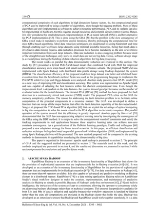  ISSN: 2302-9285
Bulletin of Electr Eng & Inf, Vol. 10, No. 6, December 2021 : 3393 – 3402
3394
computational complexity of such algorithms in high dimension feature vectors. So, the computational speed
of PCA can be improved by using a number of algorithms, even though the nagging problem. Most of these
algorithms are only implemented as software to achieve moderate performance. PCA and its variants can also
be implemented on hardware, but this requires enough resources and complex circuit control systems. Hence,
it is only considered for small dimension. Implementation on PCA neural network (NN) is another alternative
for PCA implementation [55]. This is done using the GHA [56] but the problem is the slow convergency of
GHA which make it mandatory to perform several iterations, thereby prolonging the computational time for
most GHA-based algorithms. Most data reduction techniques are exceptional in saving bandwidth and time
through enabling user to process large datasets using minimal available resources. Being that much data is
involved in data mining process, data reduction processes have become mandatory as the aim is to retrieve
important information from such large datasets. Data size reduction is also a nagging problem because most
of the straightforward techniques only work on small data and not on big data. Hence, software design stage
is a crucial phase during the building of data reduction algorithms for big data processing.
The recent works on parallel big data dimensionality reduction are reviewed in this section. The
study by [57] presented a hybrid PGO-SVM-based model that combined SVM with PGO for improved
classification accuracy even when faced with small number of feature subsets. The proposed PGOSVM was
implemented with Spark Radoop with distributed data points storage using Hadoop dispersed file system
(HDFS). The classification efficiency of the proposed model on large dataset was better and exhibited faster
execution time than the benchmark method. Scala was used as the programming language to implement the
PGOSVM while Covtype and Higgs datasets were analyzed. Another study present a fast HP-PL model [58]
as a new way of improving DR and classification accuracy. The system was implemented on Apache Spark
and was capable of selecting the best features within the shortest computational time. Even though the
improvement level is dependent on the data features, the system showed good performance on the number of
evaluated nodes for the tested datasets. The iterated PCA (IPCA) [59] method has been proposed for fault
detection in a continuously stirred tank reactor (CSTR) model. The proposed IPCA relies on the GHA for
memory complexity problems. The reason for addressing the fault detection problem is to facilitate online
computation of the principal components in a recursive manner. The GHA was developed to define a
function that can merge all the major factors that affect the fault detection capability of the developed model.
Song et al proposed the TOC-based PCA algorithm [60] that can exploit the advantage of optical computing
in big data computation to solve the issues related to the PCA algorithm in electronic computers. The parallel
operation of the system ensured that the efficiency is greatly improved. Another paper by Jian et al. [59]
demonstrated that the GHA has non-approaching adaptive learning rates by investigating the convergence of
the GHA using the DDT method. It is simple to solve the computational roundoff constraints and satisfy the
tracking requirements in real applications because these adaptive learning rates can achieve non-zero
constants convergence. As a generalization of the Hebbian learning paradigm, Eraldo and colleagues [60]
proposed a new adaptation strategy for linear neural networks. In this paper, an efficient classification and
reduction technique for big data based on parallel generalized Hebbian algorithm (GHA) and implemented by
using Spark Radoop platform will be presented. The new method proposed will be compared to the existing
methods to demonstrate its capabilities in reducing the dimensionality of big data.
This paper is organized in this manner: apache spark radoop is presented in section 2. The principle
of GHA and the suggested method are presented in section 3. The materials used in this work, and the
methods employed are presented in section 4, and the results and discussion are presented in section 5 while
section 6 presents the conclusion and possible future works.
2. APACHE SPARK RADOOP
RapidMiner Radoop is an extension of the in-memory functionality of RapidMiner that allows for
the provision of sophisticated operators that are implementable for in-Hadoop execution [61]-[66]. It was
developed as an extension of the in-memory functionality of RapidMiner for the provision of sophisticated
operators that are implementable for in-Hadoop execution [67]-[73]. For data transformation in Radoop [61],
there are more than 60 operators available. It is also capable of advanced and predictive modeling on Hadoop
clusters in a distributed manner. RapidMiner [74] is a data mining application. Radoop relies on RapidMiner
Studio's visual workflow designer to make the creation, implementation, and maintenance of predictive
analytics in Hadoop as simple as possible. Because of Hadoop's code-free environment [62], [74] and built-in
intelligence, the intricacies of the system are kept to a minimum, allowing the operator to concentrate solely
on addressing business challenges rather than on technical concerns. This ensures that predictive analytics for
both TBs and PBs of data is effective and scalable because the workflow execution is handled by Radoop
rather than the user; all computations are executed in the Hadoop cluster that holds the data. Radoop was
developed as an extension to ensure that Hadoop and RapidMiner could work together seamlessly. It is a data
 