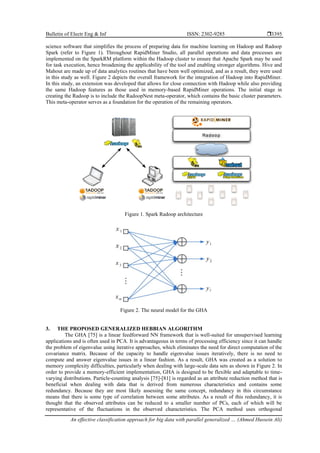 Bulletin of Electr Eng & Inf ISSN: 2302-9285 
An effective classification approach for big data with parallel generalized … (Ahmed Hussein Ali)
3395
science software that simplifies the process of preparing data for machine learning on Hadoop and Radoop
Spark (refer to Figure 1). Throughout RapidMiner Studio, all parallel operations and data processes are
implemented on the SparkRM platform within the Hadoop cluster to ensure that Apache Spark may be used
for task execution, hence broadening the applicability of the tool and enabling stronger algorithms. Hive and
Mahout are made up of data analytics routines that have been well optimized, and as a result, they were used
in this study as well. Figure 2 depicts the overall framework for the integration of Hadoop into RapidMiner.
In this study, an extension was developed that allows for close connection with Hadoop while also providing
the same Hadoop features as those used in memory-based RapidMiner operations. The initial stage in
creating the Radoop is to include the RadoopNest meta-operator, which contains the basic cluster parameters.
This meta-operator serves as a foundation for the operation of the remaining operators.
Figure 1. Spark Radoop architecture
Figure 2. The neural model for the GHA
3. THE PROPOSED GENERALIZED HEBBIAN ALGORITHM
The GHA [75] is a linear feedforward NN framework that is well-suited for unsupervised learning
applications and is often used in PCA. It is advantageous in terms of processing efficiency since it can handle
the problem of eigenvalue using iterative approaches, which eliminates the need for direct computation of the
covariance matrix. Because of the capacity to handle eigenvalue issues iteratively, there is no need to
compute and answer eigenvalue issues in a linear fashion. As a result, GHA was created as a solution to
memory complexity difficulties, particularly when dealing with large-scale data sets as shown in Figure 2. In
order to provide a memory-efficient implementation, GHA is designed to be flexible and adaptable to time-
varying distributions. Particle-counting analysis [75]-[81] is regarded as an attribute reduction method that is
beneficial when dealing with data that is derived from numerous characteristics and contains some
redundancy. Because they are most likely assessing the same concept, redundancy in this circumstance
means that there is some type of correlation between some attributes. As a result of this redundancy, it is
thought that the observed attributes can be reduced to a smaller number of PCs, each of which will be
representative of the fluctuations in the observed characteristics. The PCA method uses orthogonal
 